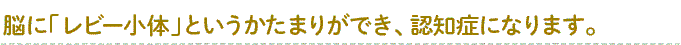 脳に「レビー小体」というかたまりができ、認知症になります。