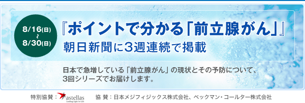 『ポイントで分かる「前立腺がん」』
朝日新聞に3週連続で掲載
8月16日(日)〜8月30日(日)
日本で急増している「前立腺がん」の現状とその予防について、3回シリーズでお届けします。
特別協賛：アストラゼネカ　協 賛：日本メジフィジックス株式会社、ベックマン・コールター株式会社