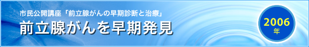 【2006年】
市民公開講座「前立腺がんの早期診断と治療」
前立腺がんを早期発見