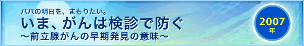 【2007年】
パパの明日を、まもりたい。
いま、がんは検診で防ぐ
～前立腺がんの早期発見の意味～