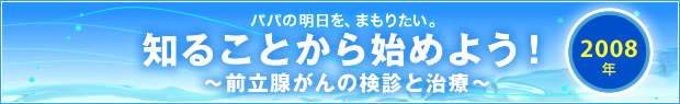 【2008年】
パパの明日を、まもりたい。
知ることから始めよう！
～前立腺がんの検診と治療～