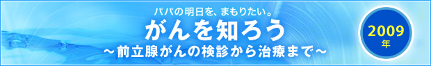 【2009年】
パパの明日を、まもりたい。
がんを知ろう
～前立腺がんの検診から治療まで～