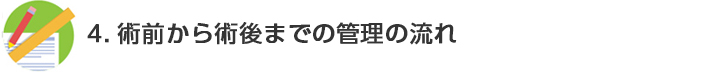 4.術前から術後までの管理の流れ