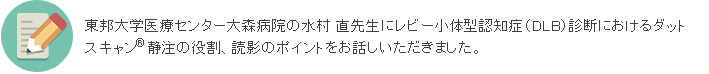 今回は、東邦大学医療センター大森病院の水村 直先生にレビー小体型認知症（DLB）診断におけるダットスキャンの役割、読影のポイントをお話しいただきました。