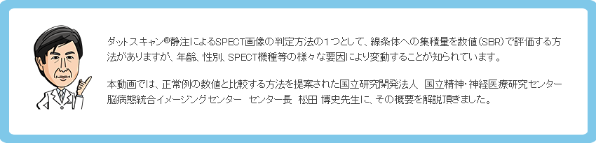 ダットスキャン静注によるSPECT画像の判定方法の１つとして、線条体への集積量を数値（SBR）で評価する方法がありますが、年齢、性別、SPECT機種等の様々な要因により変動することが知られています。本動画では、正常例の数値と比較する方法を提案された国立研究開発法人　国立精神・神経医療研究センター 脳病態統合イメージングセンター　センター長　松田 博史先生に、その概要を解説頂きました。