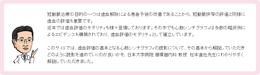 冠動脈治療の目的の一つは虚血解除による患者予後の改善であることから、冠動脈狭窄の評価と同様に虚血の評価も重要です。近年では虚血評価のモダリティも様々登場しております。その中でも心筋シンチグラフィは多数の臨床例によるエビデンスも構築されており、虚血評価のモダリティとして確立しています。このサイトでは、虚血評価の基本となる心筋シンチグラフィの読影について、その基本から解説していただきどのように読影を進めていくのが良いかを、日本大学病院 循環器内科 教授  松本直也先生にわかりやすく解説していただきました。