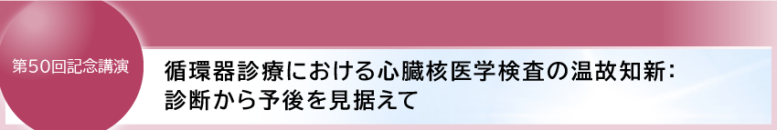 第50回記念講演
循環器診療における心臓核医学検査の温故知新:診断から予後を見据えて