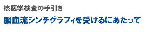 核医学検査の手引き 脳血流シンチグラフィを受けるにあたって