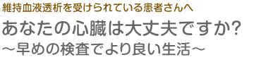 維持血液透析を受けられている患者さまへ　あなたの心臓は大丈夫ですか？～早めの検査でより良い生活～