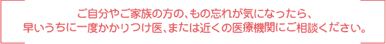 ご自分やご家族の方の、もの忘れが気になったら、早いうちに一度かかりつけ医、または近くの医療機関にご相談ください。