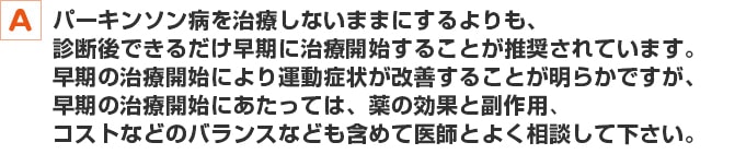 パーキンソン病を治療しないままにするよりも、診断後できるだけ早期に治療開始することが推奨されています。早期の治療開始により運動症状が改善することが明らかですが、早期の治療開始にあたっては、薬の効果と副作用、コストなどのバランスなども含めて医師とよく相談して下さい。