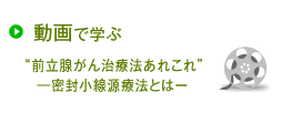 動画で学ぶ
“前立腺がん治療法あれこれ”―密封小線源療法とはー