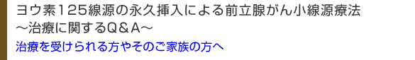 ヨウ素125線源の永久挿入による前立腺がん小線源療法
～治療に関するQ＆A～
治療を受けられる方やそのご家族の方へ