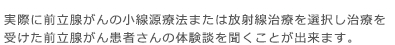 実際に前立腺がんの小線源療法または放射線治療を選択し治療を受けた前立腺がん患者さんの体験談を聞くことが出来ます。