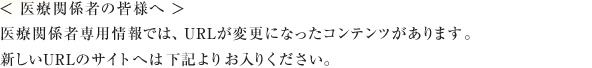 ＜ 医療関係者の皆様へ ＞
医療関係者専用情報では、URLが変更になったコンテンツがあります。
新しいURLのサイトへは下記よりお入りください。